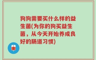 狗狗需要买什么样的益生菌(为你的狗买益生菌，从今天开始养成良好的肠道习惯)