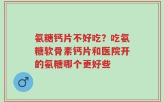 氨糖钙片不好吃？吃氨糖软骨素钙片和医院开的氨糖哪个更好些