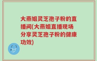 大燕姐灵芝孢子粉的直播间(大燕姐直播现场分享灵芝孢子粉的健康功效)