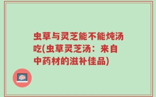 虫草与灵芝能不能炖汤吃(虫草灵芝汤：来自中药材的滋补佳品)
