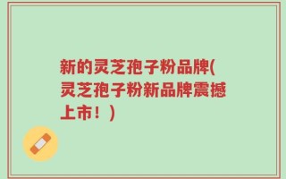 新的灵芝孢子粉品牌(灵芝孢子粉新品牌震撼上市！)
