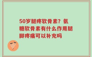 50岁腿疼软骨素？氨糖软骨素有什么作用腿脚疼痛可以补充吗