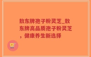 敖东牌孢子粉灵芝_敖东牌高品质孢子粉灵芝，健康养生新选择