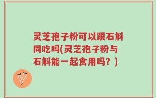 灵芝孢子粉可以跟石斛同吃吗(灵芝孢子粉与石斛能一起食用吗？)