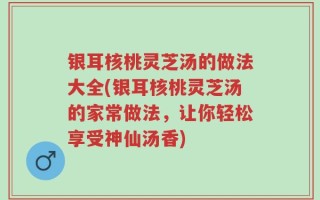 银耳核桃灵芝汤的做法大全(银耳核桃灵芝汤的家常做法，让你轻松享受神仙汤香)