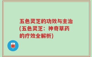 五色灵芝的功效与主治(五色灵芝：神奇草药的疗效全解析)