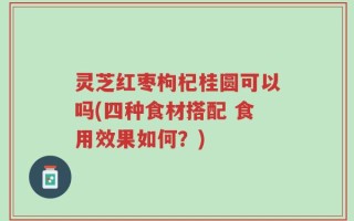 灵芝红枣枸杞桂圆可以吗(四种食材搭配 食用效果如何？)
