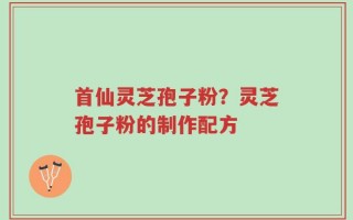 首仙灵芝孢子粉？灵芝孢子粉的制作配方