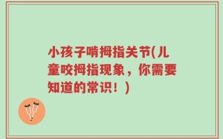 小孩子啃拇指关节(儿童咬拇指现象，你需要知道的常识！)