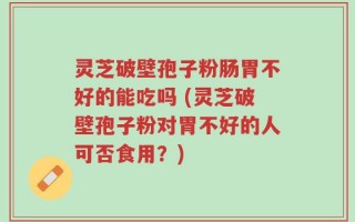 灵芝破壁孢子粉肠胃不好的能吃吗 (灵芝破壁孢子粉对胃不好的人可否食用？)