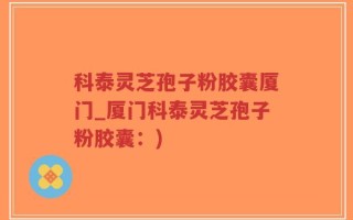 科泰灵芝孢子粉胶囊厦门_厦门科泰灵芝孢子粉胶囊：)