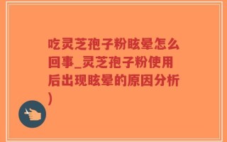 吃灵芝孢子粉眩晕怎么回事_灵芝孢子粉使用后出现眩晕的原因分析)