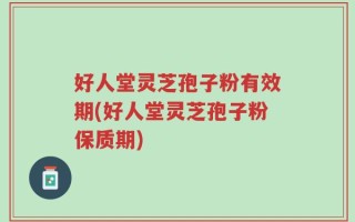 好人堂灵芝孢子粉有效期(好人堂灵芝孢子粉保质期)