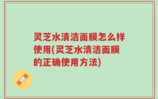 灵芝水清洁面膜怎么样使用(灵芝水清洁面膜的正确使用方法)
