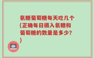 氨糖葡萄糖每天吃几个(正确每日摄入氨糖和葡萄糖的数量是多少？)