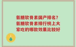 氨糖软骨素国产排名？氨糖软骨素排行榜上大家吃的哪款效果比较好