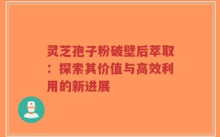 灵芝孢子粉破壁后萃取：探索其价值与高效利用的新进展