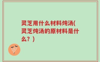 灵芝用什么材料炖汤(灵芝炖汤的原材料是什么？)