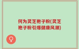 何为灵芝袍子粉(灵芝袍子粉引爆健康风潮)