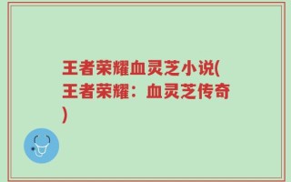 王者荣耀血灵芝小说(王者荣耀：血灵芝传奇)