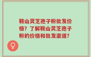 鞍山灵芝孢子粉批发价格？了解鞍山灵芝孢子粉的价格和批发渠道？