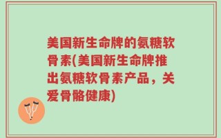 美国新生命牌的氨糖软骨素(美国新生命牌推出氨糖软骨素产品，关爱骨骼健康)