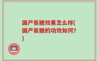 国产氨糖效果怎么样(国产氨糖的功效如何？)