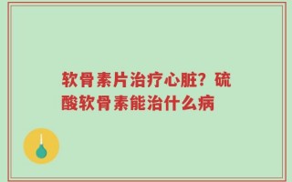 软骨素片治疗心脏？硫酸软骨素能治什么病
