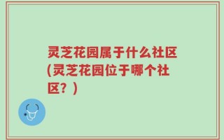 灵芝花园属于什么社区(灵芝花园位于哪个社区？)