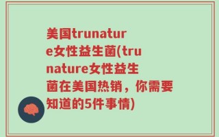 美国trunature女性益生菌(trunature女性益生菌在美国热销，你需要知道的5件事情)