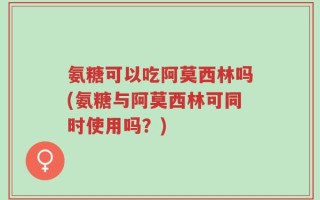 氨糖可以吃阿莫西林吗(氨糖与阿莫西林可同时使用吗？)