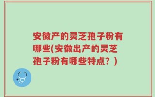 安徽产的灵芝孢子粉有哪些(安徽出产的灵芝孢子粉有哪些特点？)