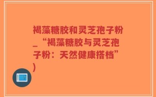褐藻糖胶和灵芝孢子粉_“褐藻糖胶与灵芝孢子粉：天然健康搭档”)