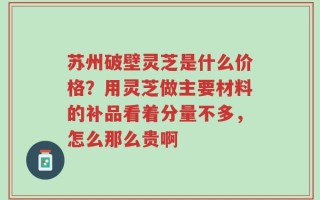 苏州破壁灵芝是什么价格？用灵芝做主要材料的补品看着分量不多，怎么那么贵啊
