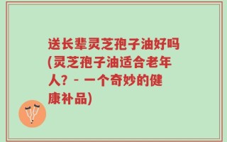 送长辈灵芝孢子油好吗(灵芝孢子油适合老年人？- 一个奇妙的健康补品)