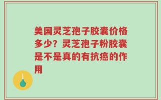 美国灵芝孢子胶囊价格多少？灵芝孢子粉胶囊是不是真的有抗癌的作用