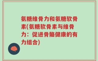 氨糖维骨力和氨糖软骨素(氨糖软骨素与维骨力：促进骨骼健康的有力组合)