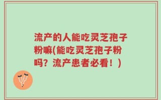 流产的人能吃灵芝孢子粉嘛(能吃灵芝孢子粉吗？流产患者必看！)