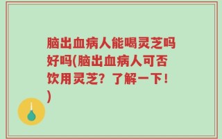 脑出血病人能喝灵芝吗好吗(脑出血病人可否饮用灵芝？了解一下！)
