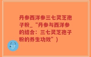 丹参西洋参三七灵芝孢子粉_“丹参与西洋参的结合：三七灵芝孢子粉的养生功效”)