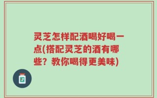 灵芝怎样配酒喝好喝一点(搭配灵芝的酒有哪些？教你喝得更美味)