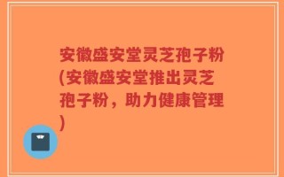 安徽盛安堂灵芝孢子粉(安徽盛安堂推出灵芝孢子粉，助力健康管理)