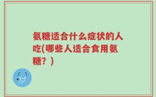 氨糖适合什么症状的人吃(哪些人适合食用氨糖？)