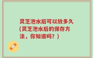 灵芝泡水后可以放多久(灵芝泡水后的保存方法，你知道吗？)