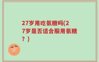 27岁用吃氨糖吗(27岁是否适合服用氨糖？)