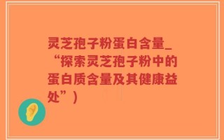 灵芝孢子粉蛋白含量_“探索灵芝孢子粉中的蛋白质含量及其健康益处”)