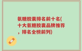 氨糖胶囊排名前十名(十大氨糖胶囊品牌推荐，排名全榜前列)
