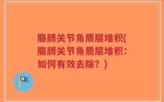 胳膊关节角质层堆积(胳膊关节角质层堆积：如何有效去除？)
