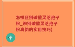 怎样区别破壁灵芝孢子粉_辨别破壁灵芝孢子粉真伪的实用技巧)