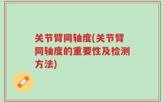 关节臂同轴度(关节臂同轴度的重要性及检测方法)